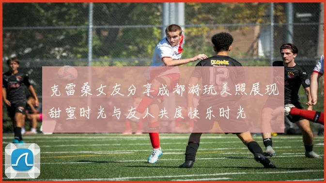 克雷桑女友分享成都游玩美照展现甜蜜时光与友人共度快乐时光