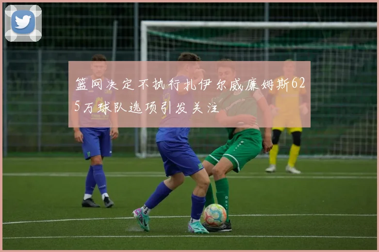 篮网决定不执行扎伊尔威廉姆斯625万球队选项引发关注
