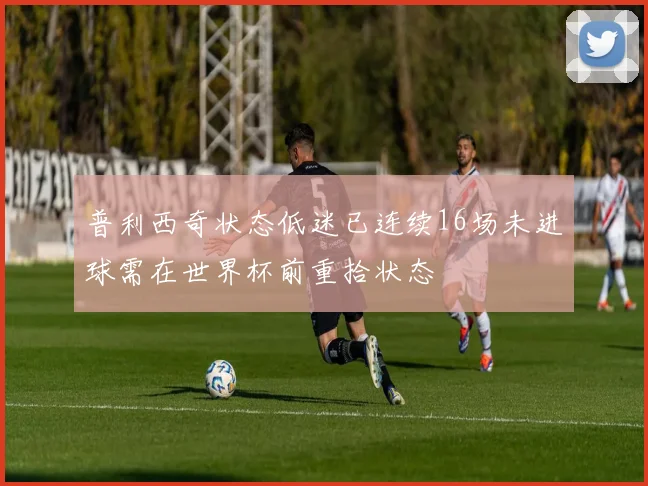 普利西奇状态低迷已连续16场未进球需在世界杯前重拾状态