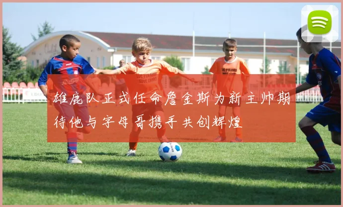 雄鹿队正式任命詹金斯为新主帅期待他与字母哥携手共创辉煌