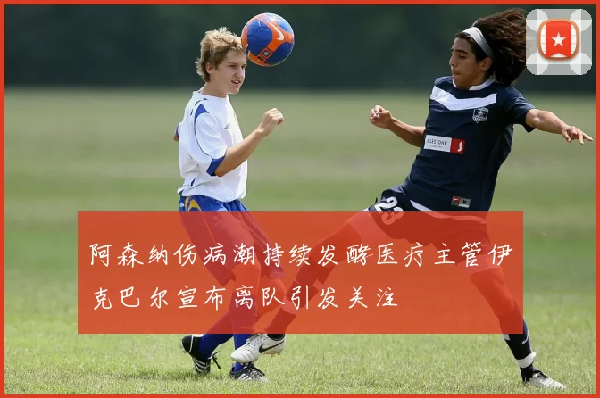阿森纳伤病潮持续发酵医疗主管伊克巴尔宣布离队引发关注