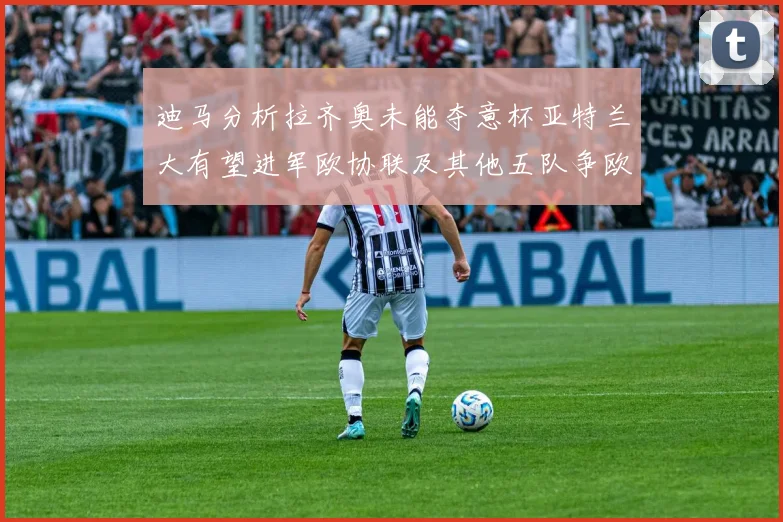 迪马分析拉齐奥未能夺意杯亚特兰大有望进军欧协联及其他五队争欧联资格