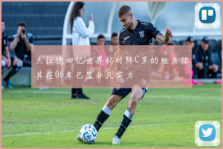 杰拉德回忆世界杯对阵C罗的经历称其在06年已显非凡实力