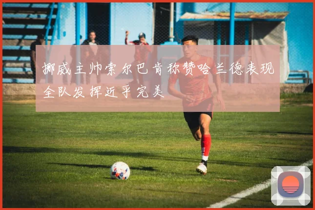 挪威主帅索尔巴肯称赞哈兰德表现全队发挥近乎完美