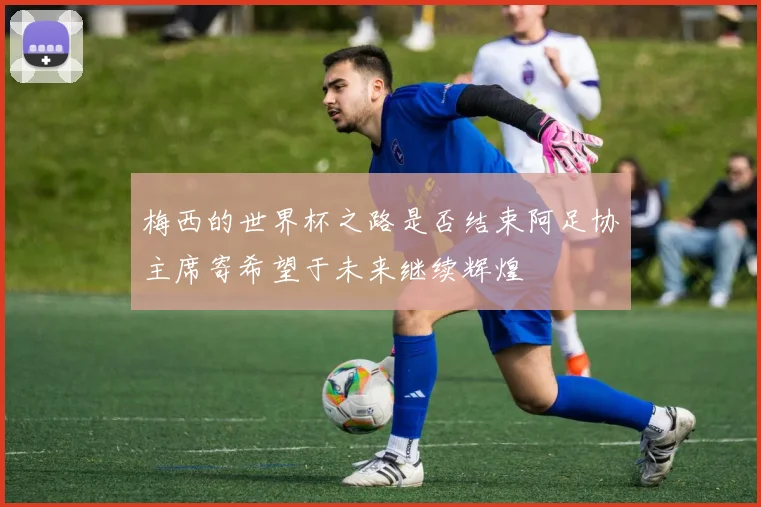 梅西的世界杯之路是否结束阿足协主席寄希望于未来继续辉煌