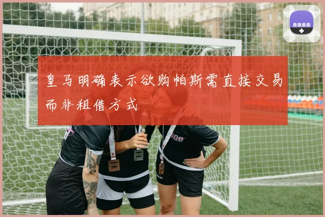 皇马明确表示欲购帕斯需直接交易而非租借方式