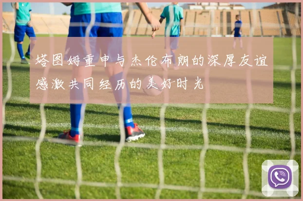 塔图姆重申与杰伦布朗的深厚友谊感激共同经历的美好时光